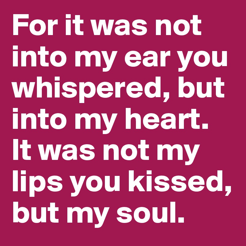 For it was not into my ear you whispered, but into my heart. It was not my lips you kissed, but my soul.