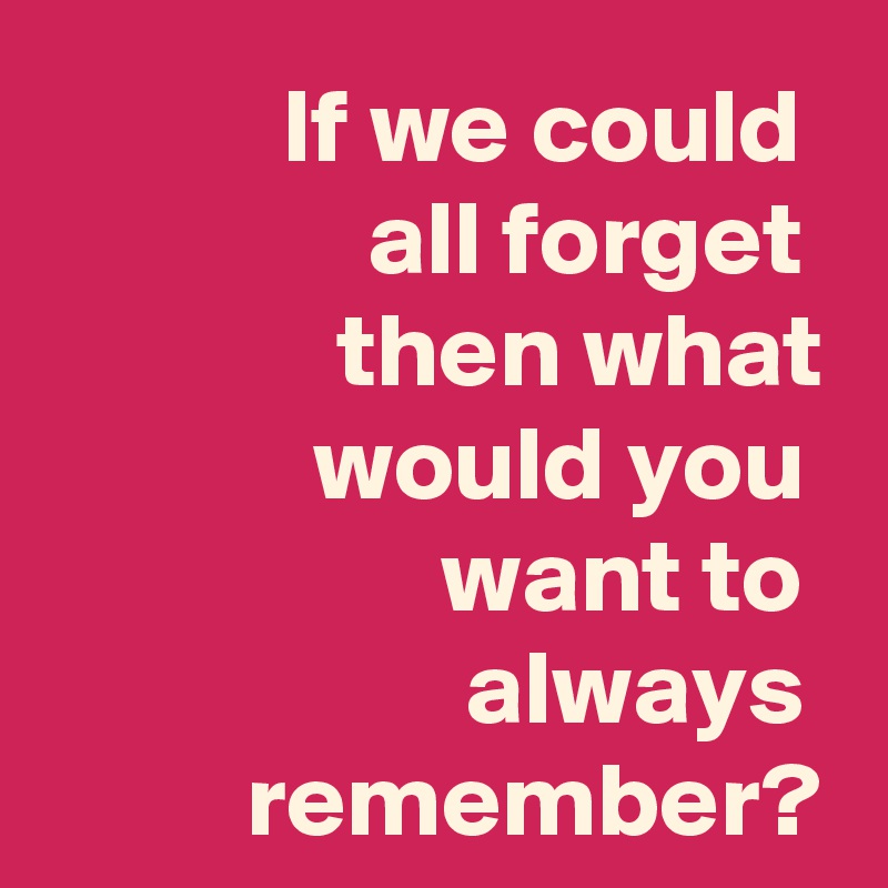 If we could 
all forget 
then what would you 
want to 
always  remember?