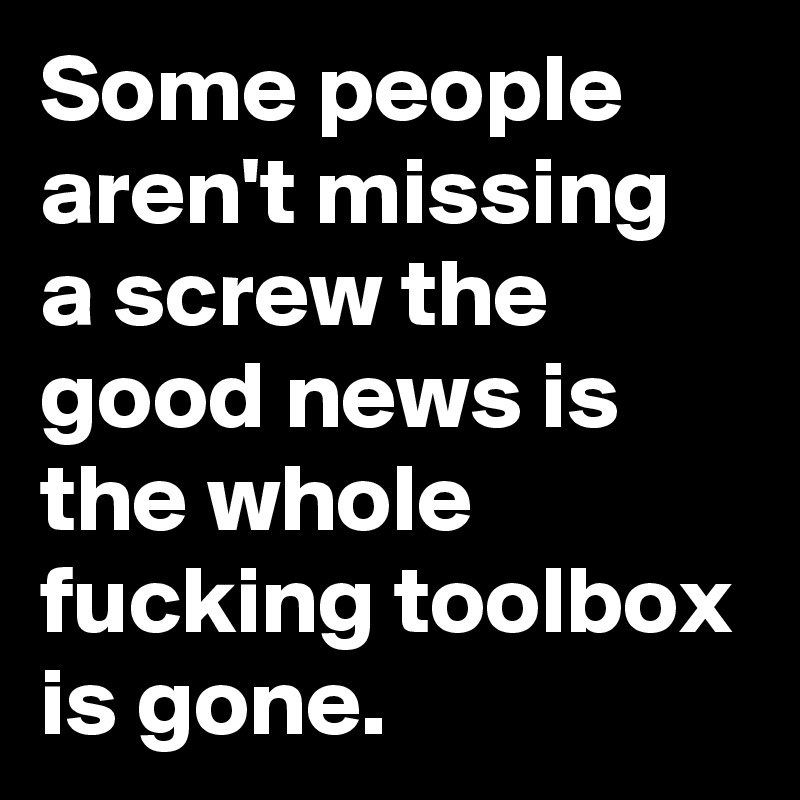 Some people aren't missing a screw the good news is the whole fucking toolbox is gone.