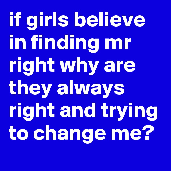 if girls believe in finding mr right why are they always right and trying to change me?