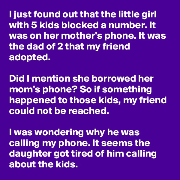 I just found out that the little girl with 5 kids blocked a number. It was on her mother's phone. It was the dad of 2 that my friend adopted.

Did I mention she borrowed her mom's phone? So if something happened to those kids, my friend could not be reached.

I was wondering why he was calling my phone. It seems the daughter got tired of him calling about the kids.