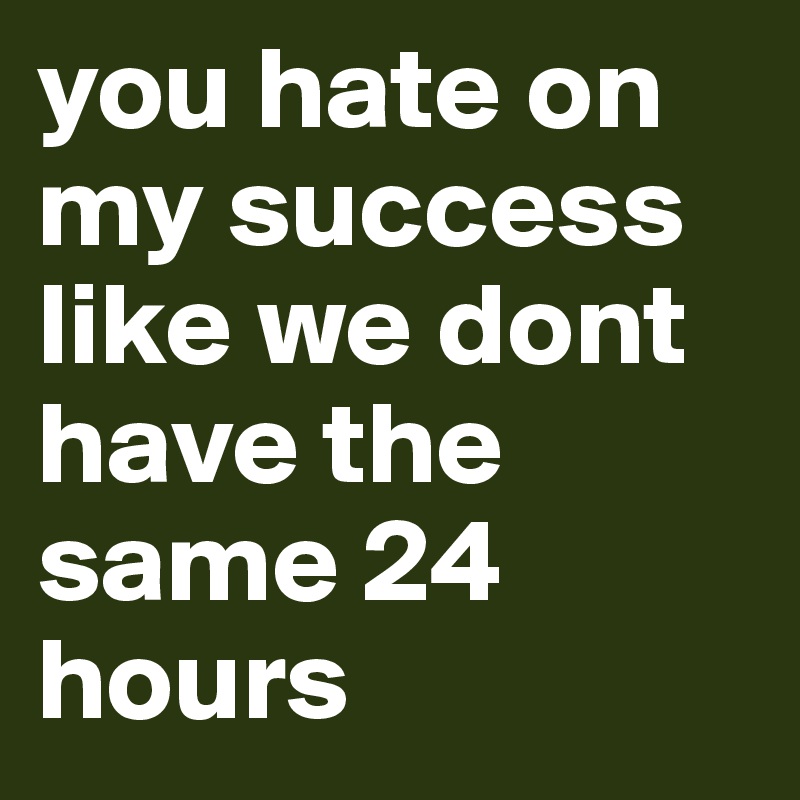 you hate on my success like we dont have the same 24 hours