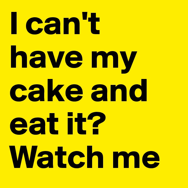 I can't have my cake and eat it? 
Watch me