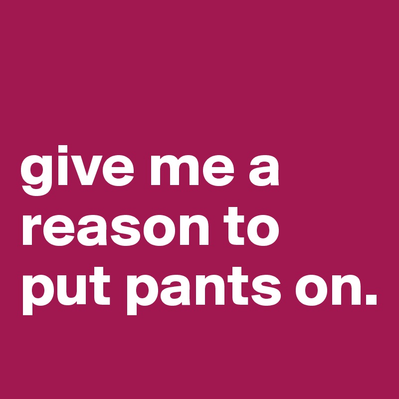

give me a reason to put pants on. 
