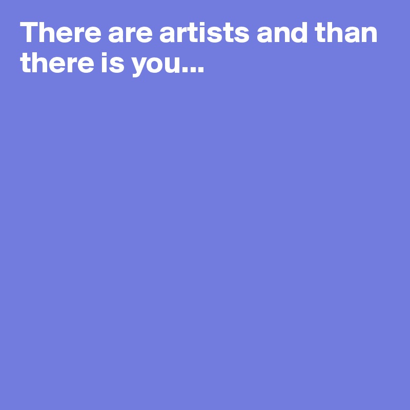 There are artists and than there is you...









