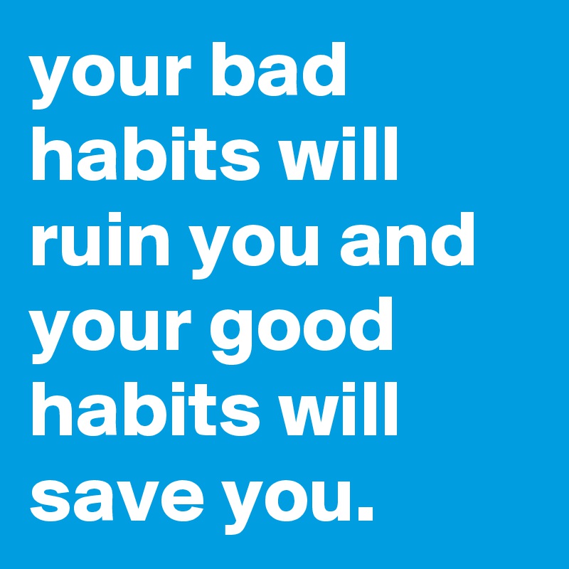 your bad habits will ruin you and your good habits will save you.