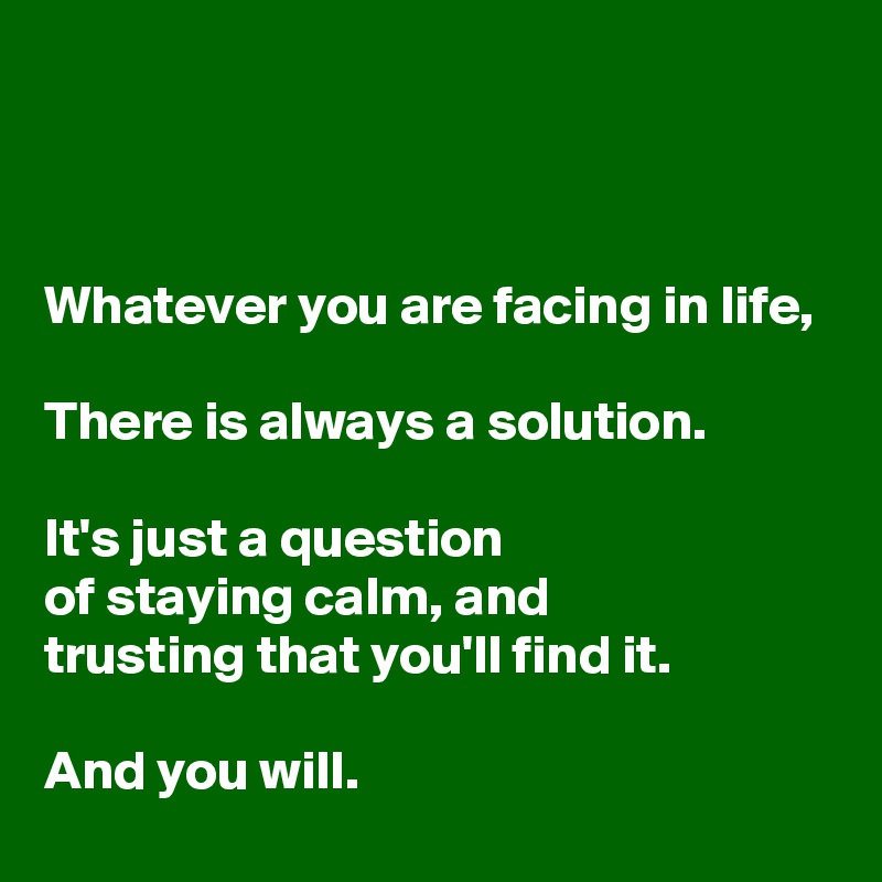



Whatever you are facing in life, 

There is always a solution. 

It's just a question
of staying calm, and 
trusting that you'll find it.

And you will.