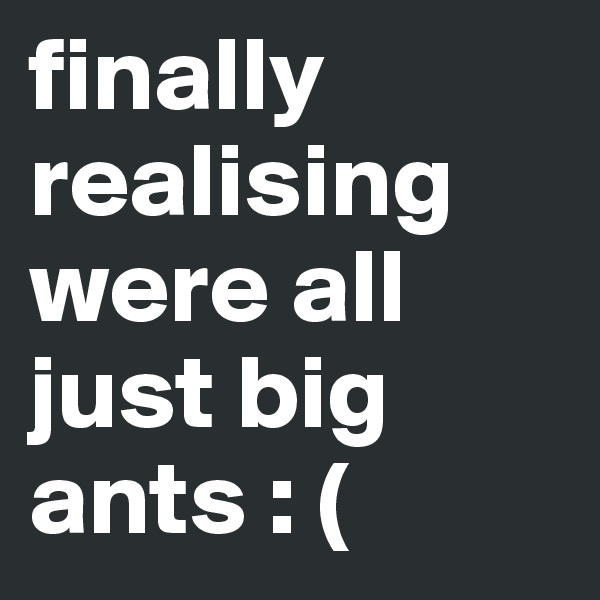 finally realising were all just big ants : (