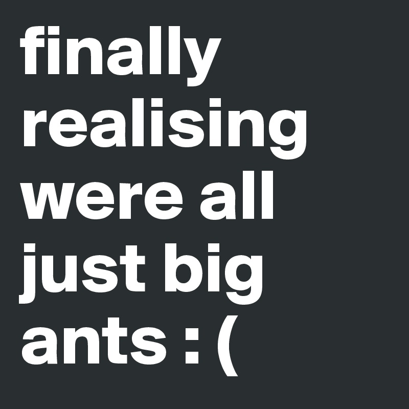 finally realising were all just big ants : (