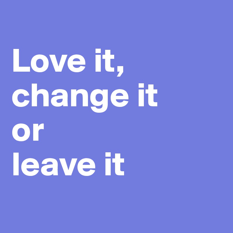 
Love it,
change it
or
leave it
