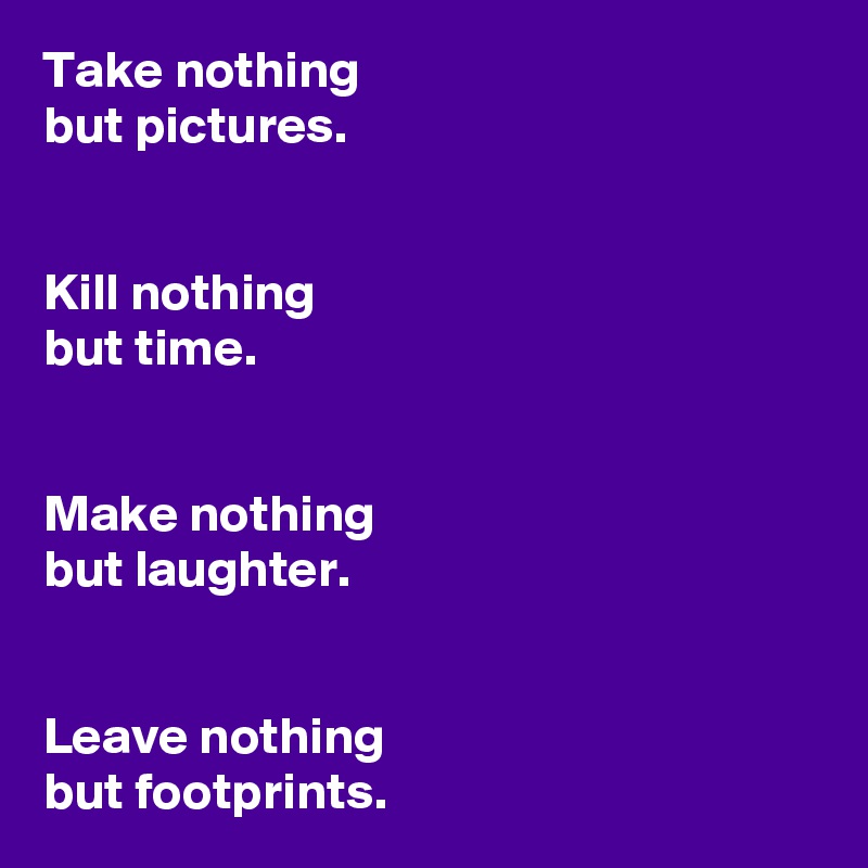 Take nothing 
but pictures.


Kill nothing 
but time.


Make nothing 
but laughter. 


Leave nothing 
but footprints. 