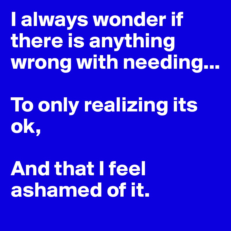 I always wonder if there is anything wrong with needing...

To only realizing its ok, 

And that I feel ashamed of it. 