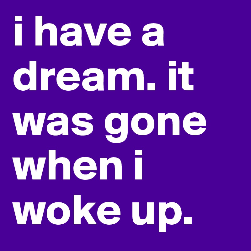 i have a dream. it was gone when i woke up.