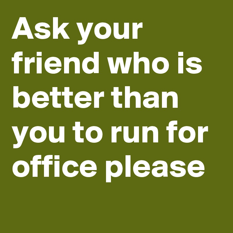 Ask your friend who is better than you to run for office please