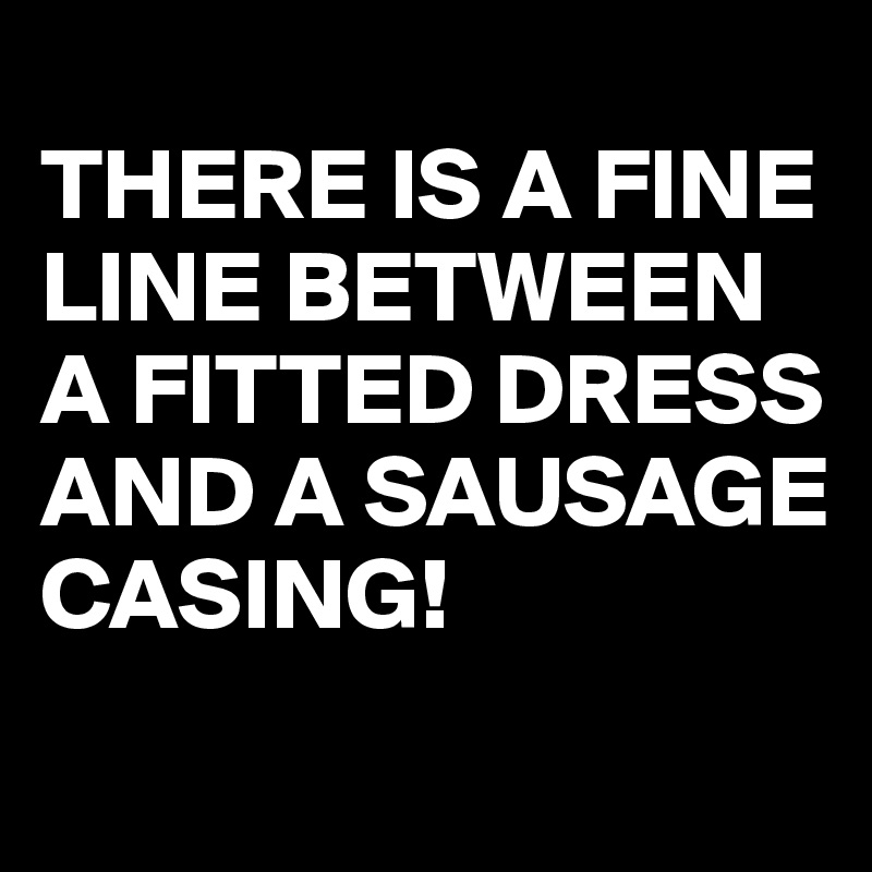 
THERE IS A FINE LINE BETWEEN A FITTED DRESS AND A SAUSAGE CASING!
