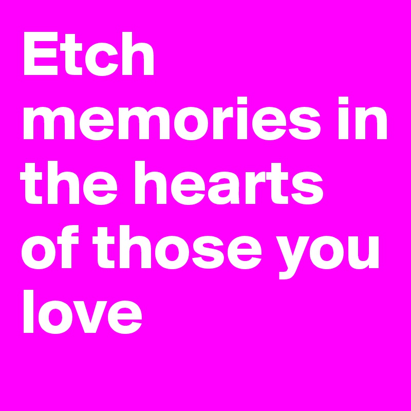 Etch memories in the hearts of those you love 