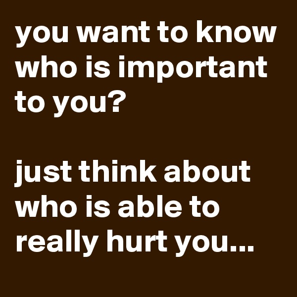 you want to know who is important to you?

just think about who is able to really hurt you...