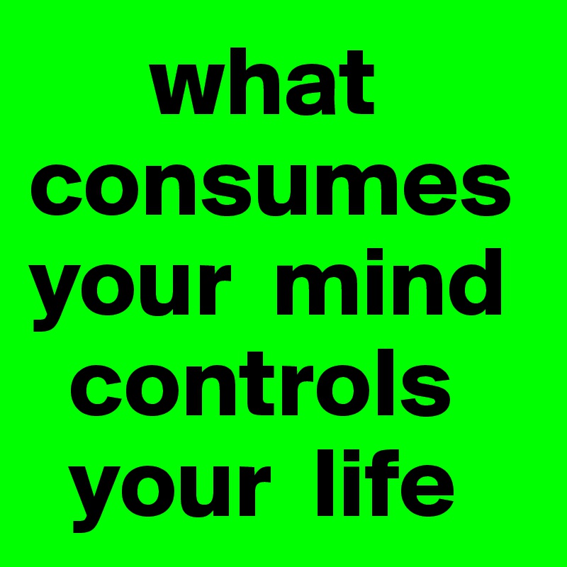       what consumes   
your  mind 
  controls 
  your  life