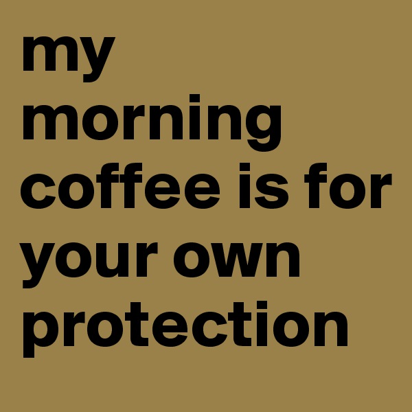 my morning coffee is for your own protection