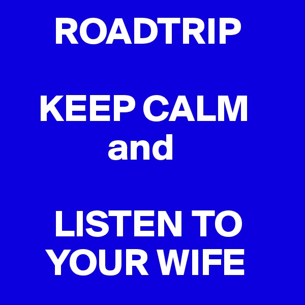     ROADTRIP

   KEEP CALM
            and

     LISTEN TO
    YOUR WIFE