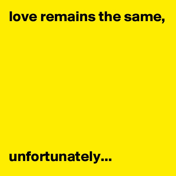 love remains the same,








unfortunately...