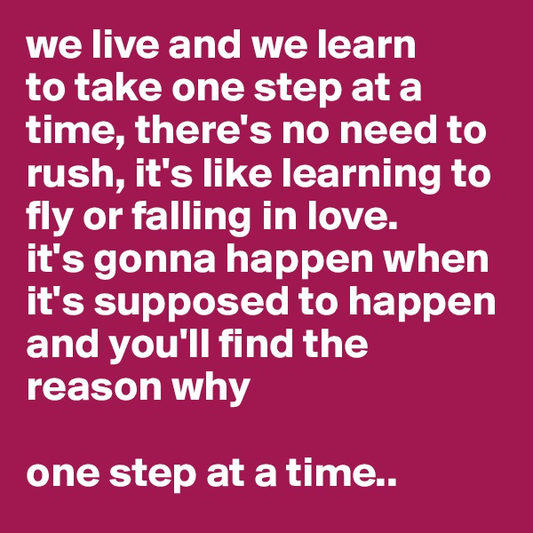 we live and we learn
to take one step at a time, there's no need to rush, it's like learning to fly or falling in love. 
it's gonna happen when it's supposed to happen and you'll find the reason why

one step at a time..