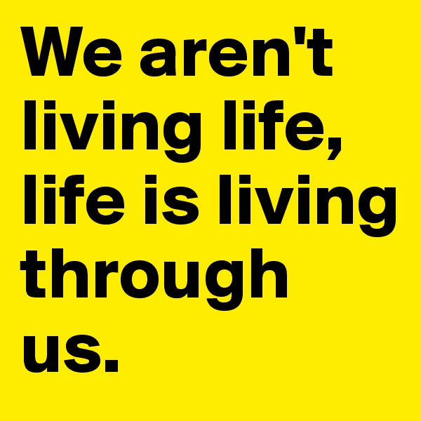 We aren't living life, life is living through us. 