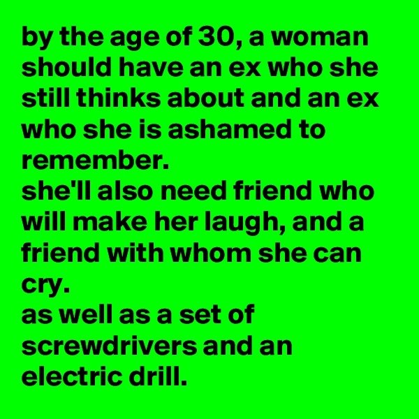 by the age of 30, a woman should have an ex who she still thinks about and an ex who she is ashamed to remember. 
she'll also need friend who will make her laugh, and a friend with whom she can cry. 
as well as a set of screwdrivers and an electric drill.