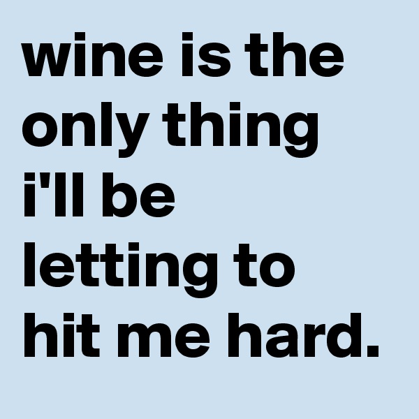 wine is the only thing i'll be letting to hit me hard.