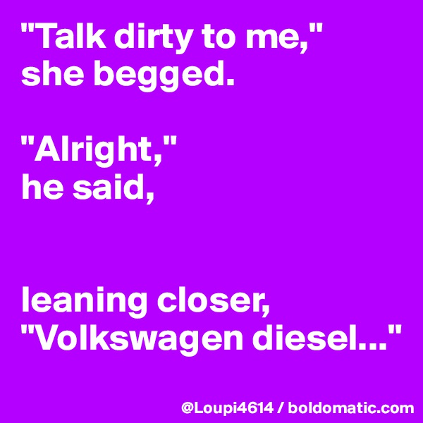 "Talk dirty to me," 
she begged.

"Alright," 
he said,


leaning closer, "Volkswagen diesel..."