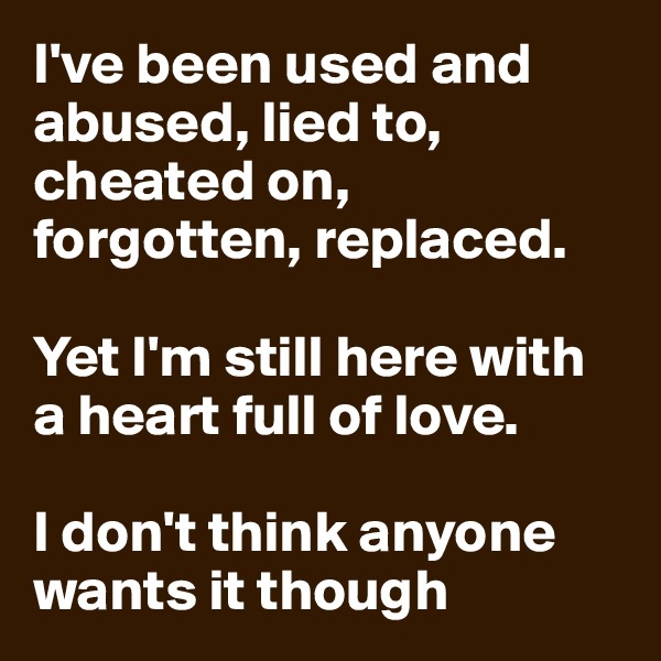 I've been used and abused, lied to, cheated on, forgotten, replaced.

Yet I'm still here with a heart full of love.

I don't think anyone wants it though