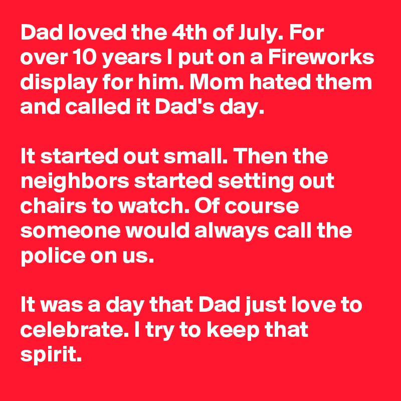 Dad loved the 4th of July. For over 10 years I put on a Fireworks display for him. Mom hated them and called it Dad's day.

It started out small. Then the neighbors started setting out chairs to watch. Of course someone would always call the police on us. 

It was a day that Dad just love to celebrate. I try to keep that spirit.