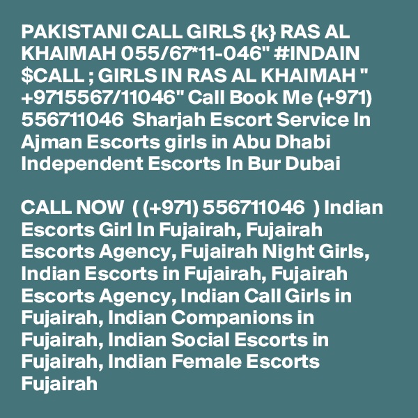 PAKISTANI CALL GIRLS {k} RAS AL KHAIMAH 055/67*11-046" #INDAIN $CALL ; GIRLS IN RAS AL KHAIMAH " +9715567/11046" Call Book Me (+971) 556711046  Sharjah Escort Service In Ajman Escorts girls in Abu Dhabi Independent Escorts In Bur Dubai 

CALL NOW  ( (+971) 556711046  ) Indian Escorts Girl In Fujairah, Fujairah Escorts Agency, Fujairah Night Girls, Indian Escorts in Fujairah, Fujairah Escorts Agency, Indian Call Girls in Fujairah, Indian Companions in Fujairah, Indian Social Escorts in Fujairah, Indian Female Escorts Fujairah