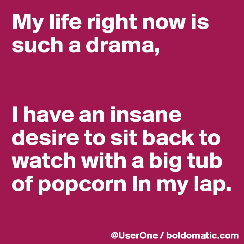 My life right now is such a drama,


I have an insane desire to sit back to watch with a big tub of popcorn In my lap.
