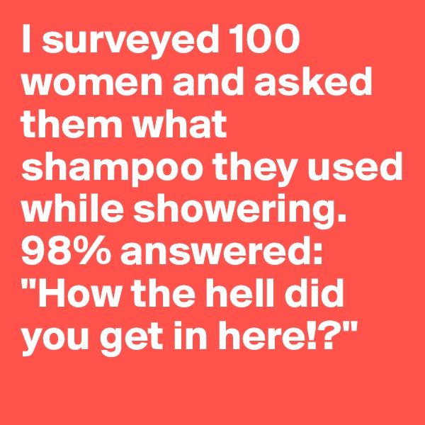 I surveyed 100 women and asked them what shampoo they used while showering. 98% answered: "How the hell did you get in here!?" 