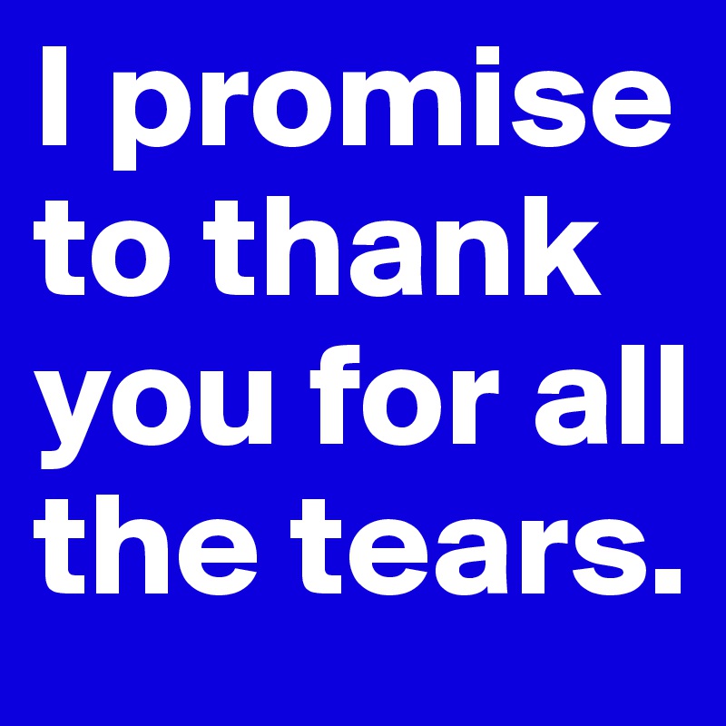 I promise to thank you for all the tears.