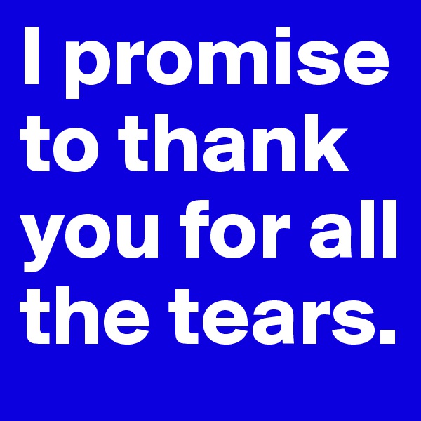 I promise to thank you for all the tears.