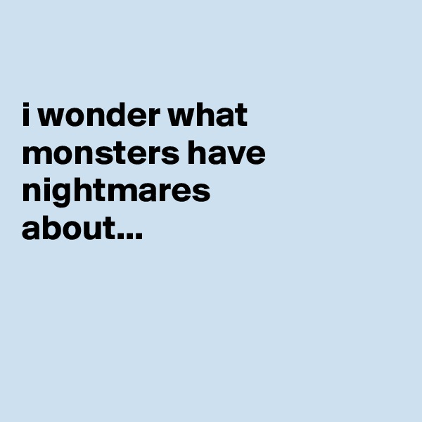 

i wonder what monsters have nightmares
about...



