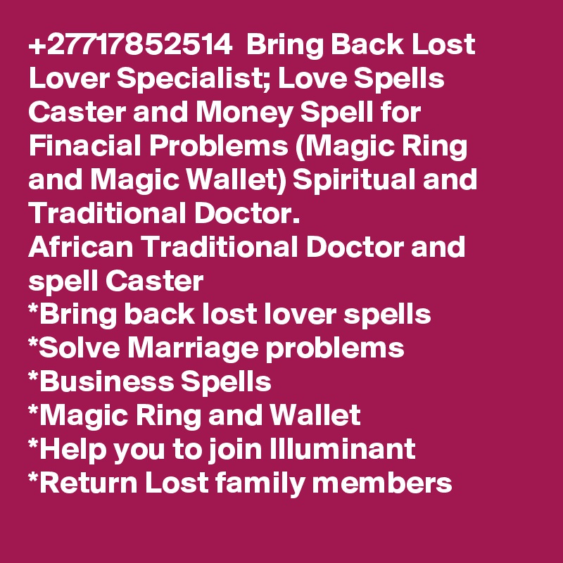 +27717852514  Bring Back Lost Lover Specialist; Love Spells Caster and Money Spell for Finacial Problems (Magic Ring and Magic Wallet) Spiritual and Traditional Doctor.
African Traditional Doctor and spell Caster 
*Bring back lost lover spells
*Solve Marriage problems
*Business Spells
*Magic Ring and Wallet
*Help you to join Illuminant  
*Return Lost family members
