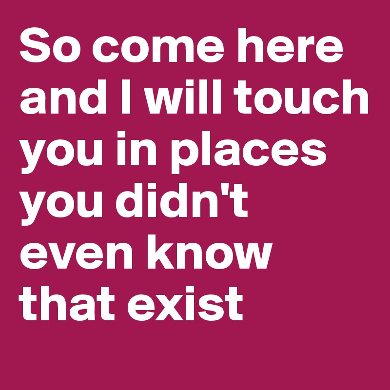 So come here and I will touch you in places you didn't even know that exist