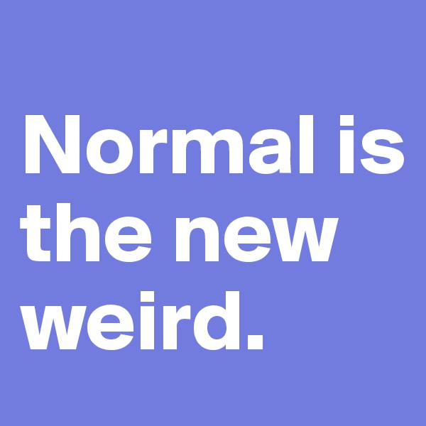 
Normal is the new weird.