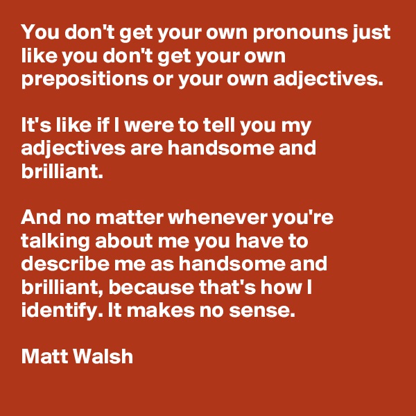 You don't get your own pronouns just like you don't get your own prepositions or your own adjectives. 

It's like if I were to tell you my adjectives are handsome and brilliant. 

And no matter whenever you're talking about me you have to describe me as handsome and brilliant, because that's how I identify. It makes no sense.

Matt Walsh
