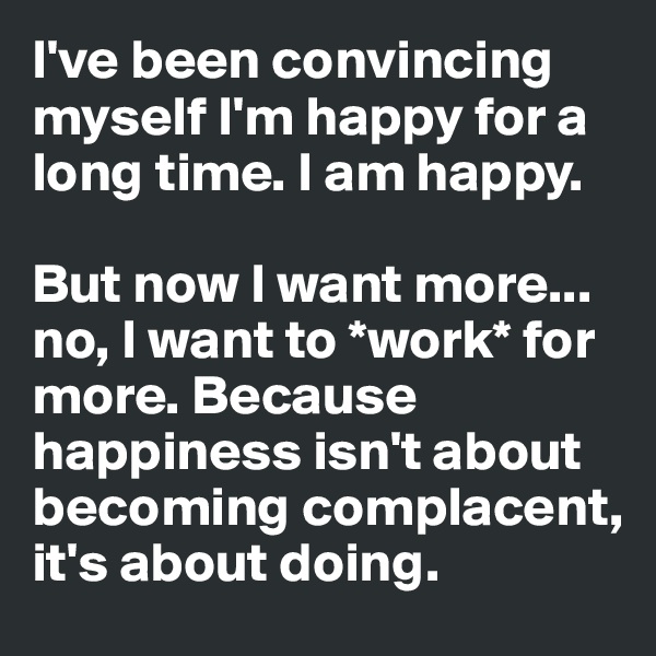 I've been convincing myself I'm happy for a long time. I am happy. 

But now I want more... no, I want to *work* for more. Because happiness isn't about becoming complacent, it's about doing.