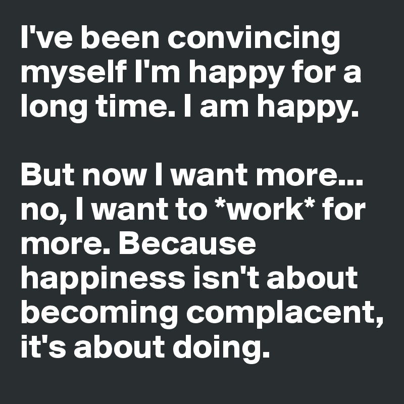 I've been convincing myself I'm happy for a long time. I am happy. 

But now I want more... no, I want to *work* for more. Because happiness isn't about becoming complacent, it's about doing.