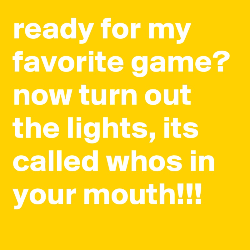 ready for my favorite game? now turn out the lights, its called whos in your mouth!!!