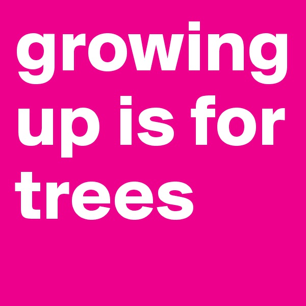 growing up is for trees