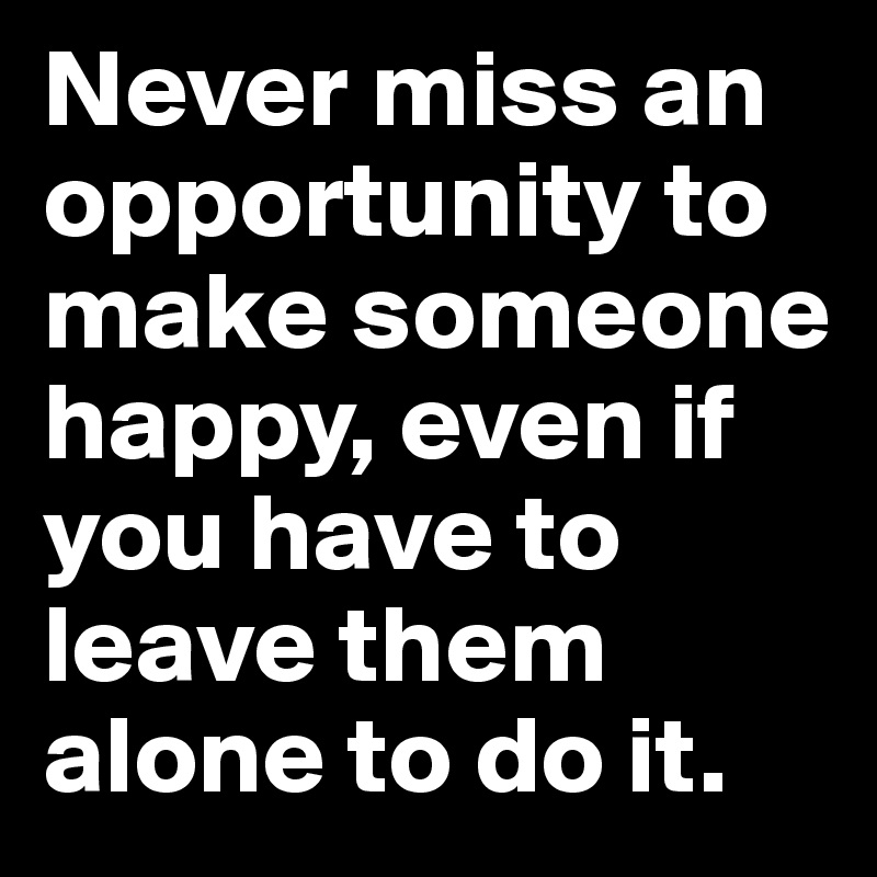 Never miss an opportunity to make someone happy, even if you have to leave them alone to do it.