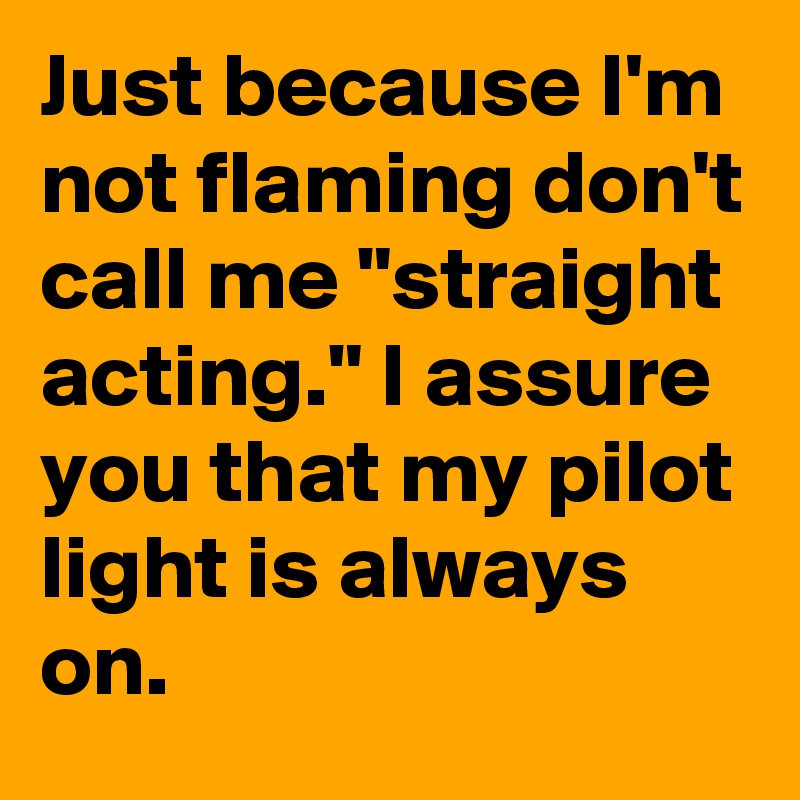 Just because I'm not flaming don't call me "straight acting." I assure you that my pilot light is always on.