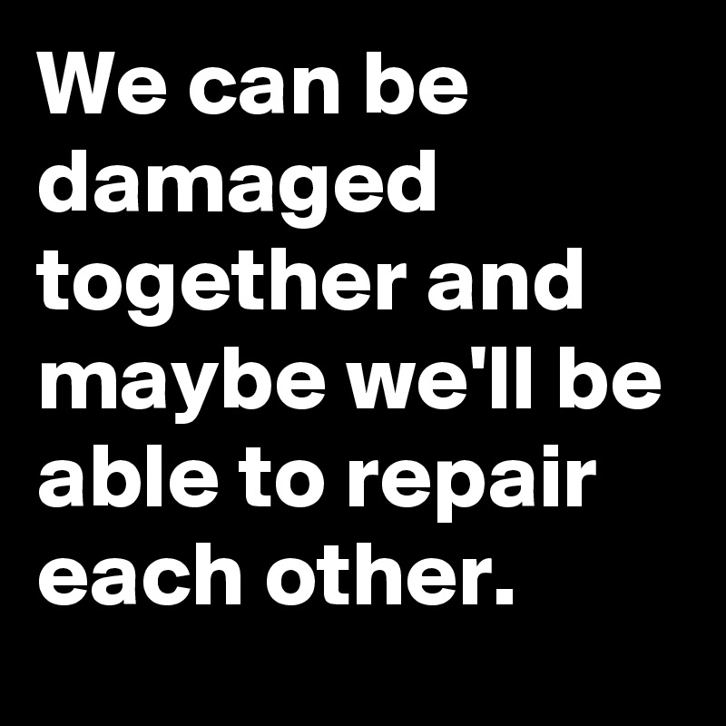 We can be damaged together and maybe we'll be able to repair each other.