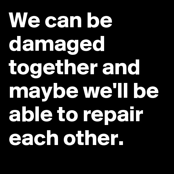 We can be damaged together and maybe we'll be able to repair each other.